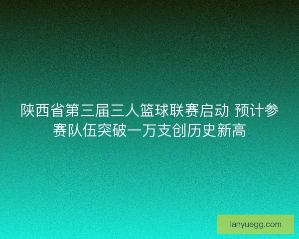 陕西省第三届三人篮球联赛启动 预计参赛队伍突破一万支创历史新高