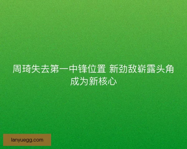 周琦失去第一中锋位置 新劲敌崭露头角成为新核心