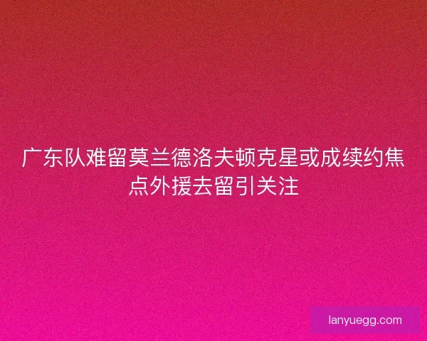 广东队难留莫兰德洛夫顿克星或成续约焦点外援去留引关注