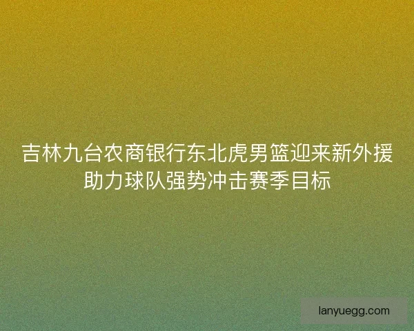 吉林九台农商银行东北虎男篮迎来新外援助力球队强势冲击赛季目标