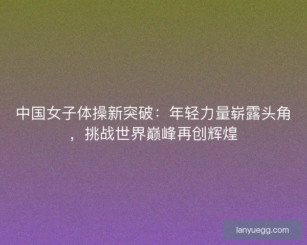 中国女子体操新突破：年轻力量崭露头角，挑战世界巅峰再创辉煌