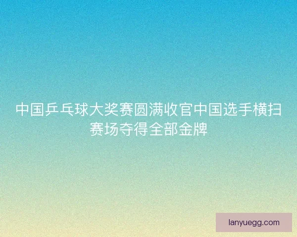 中国乒乓球大奖赛圆满收官中国选手横扫赛场夺得全部金牌
