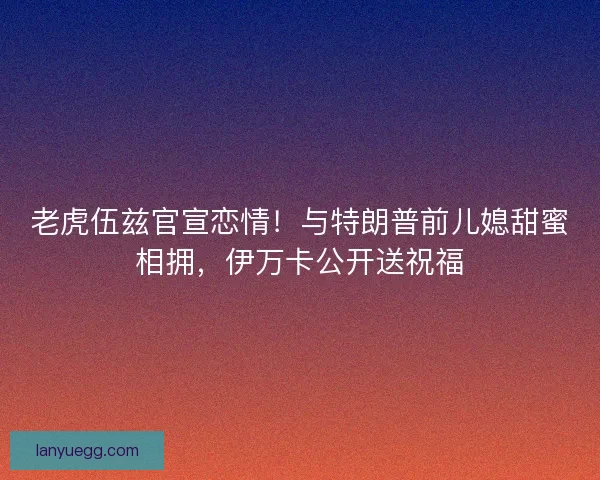老虎伍兹官宣恋情！与特朗普前儿媳甜蜜相拥，伊万卡公开送祝福