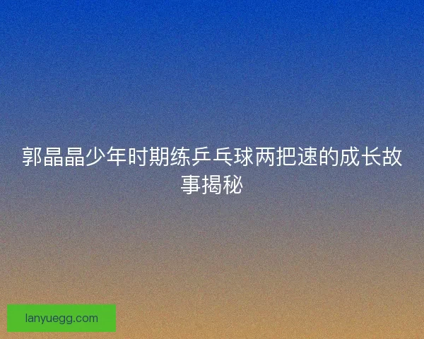 郭晶晶少年时期练乒乓球两把速的成长故事揭秘