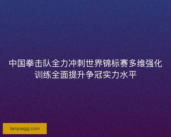 中国拳击队全力冲刺世界锦标赛多维强化训练全面提升争冠实力水平