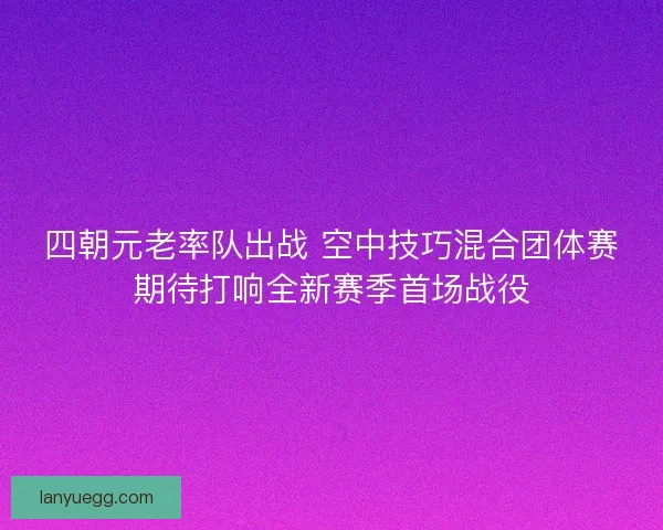 四朝元老率队出战 空中技巧混合团体赛期待打响全新赛季首场战役