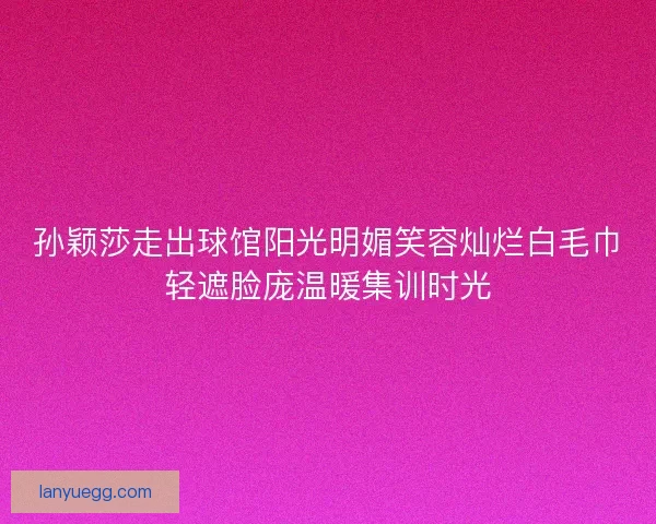 孙颖莎走出球馆阳光明媚笑容灿烂白毛巾轻遮脸庞温暖集训时光