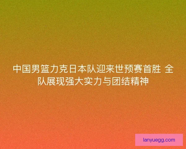中国男篮力克日本队迎来世预赛首胜 全队展现强大实力与团结精神