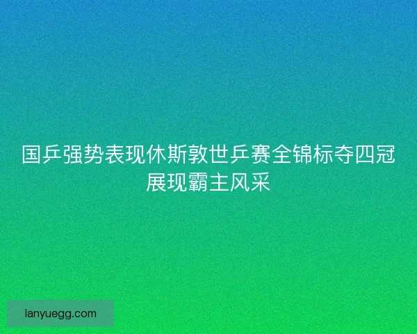 国乒强势表现休斯敦世乒赛全锦标夺四冠展现霸主风采